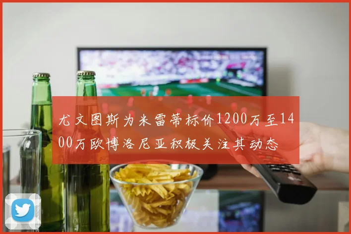 尤文图斯为米雷蒂标价1200万至1400万欧博洛尼亚积极关注其动态