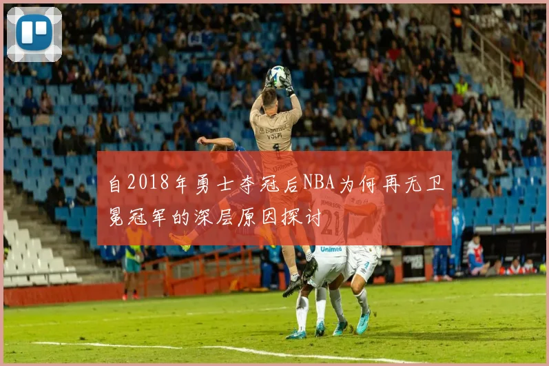 自2018年勇士夺冠后NBA为何再无卫冕冠军的深层原因探讨