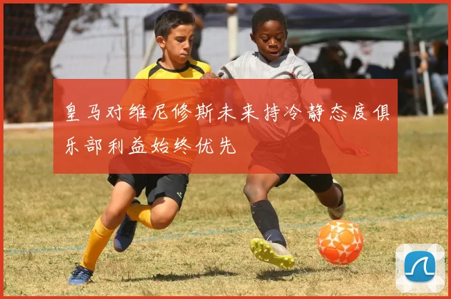 皇马对维尼修斯未来持冷静态度俱乐部利益始终优先