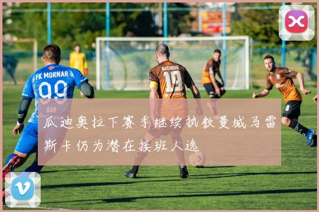 瓜迪奥拉下赛季继续执教曼城马雷斯卡仍为潜在接班人选