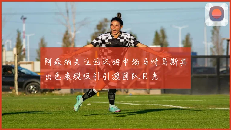 阿森纳关注西汉姆中场马特乌斯其出色表现吸引引援团队目光