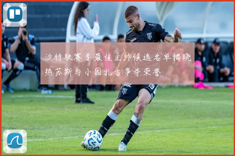 沙特联赛季最佳主帅候选名单揭晓热苏斯与小因扎吉争夺荣誉