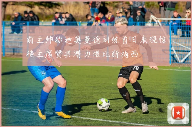 前主帅称迪奥曼德训练首日表现惊艳主席赞其潜力堪比新梅西