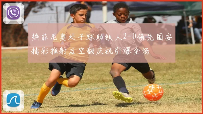 热菲尼奥处子球助铁人2-0领先国安精彩推射后空翻庆祝引爆全场