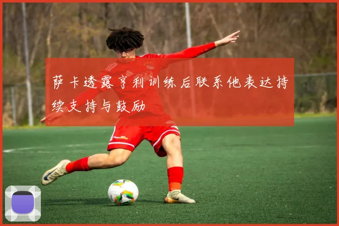 萨卡透露亨利训练后联系他表达持续支持与鼓励