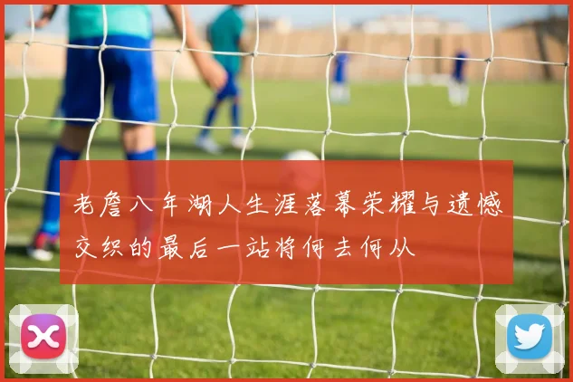 老詹八年湖人生涯落幕荣耀与遗憾交织的最后一站将何去何从