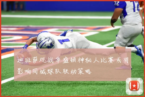 迪班萨观战华盛顿神秘人比赛或将影响同城球队联动策略