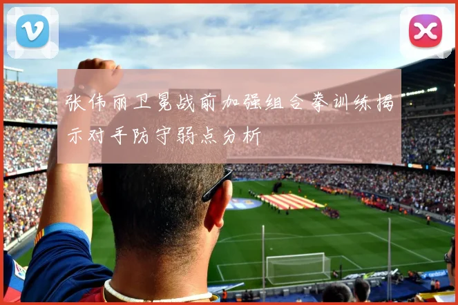 张伟丽卫冕战前加强组合拳训练揭示对手防守弱点分析