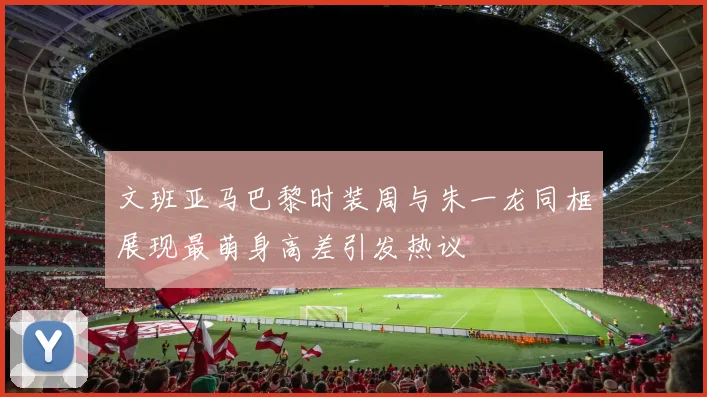 文班亚马巴黎时装周与朱一龙同框展现最萌身高差引发热议