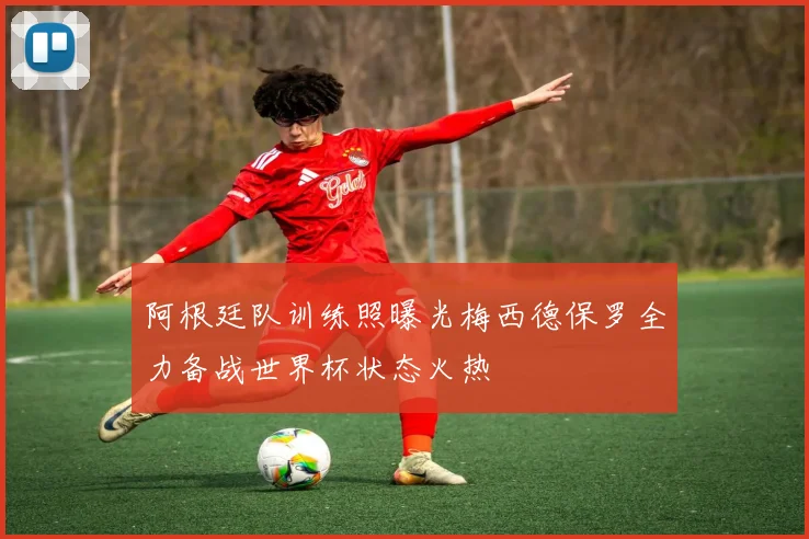 阿根廷队训练照曝光梅西德保罗全力备战世界杯状态火热