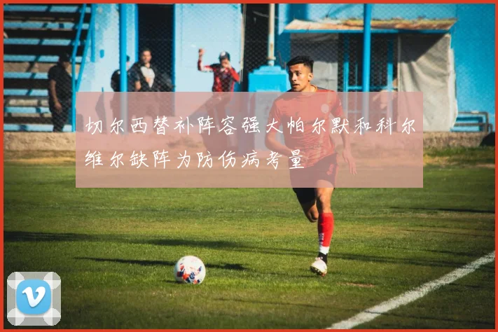 切尔西替补阵容强大帕尔默和科尔维尔缺阵为防伤病考量