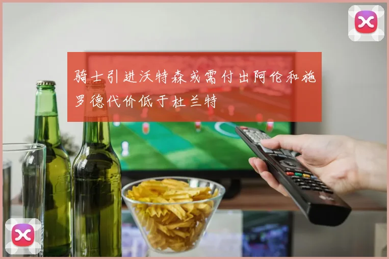 骑士引进沃特森或需付出阿伦和施罗德代价低于杜兰特
