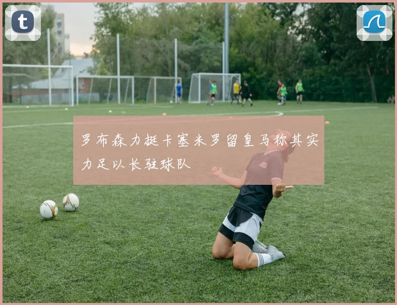 罗布森力挺卡塞米罗留皇马称其实力足以长驻球队