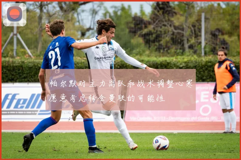 帕尔默对主力离队和战术调整心寒愿意考虑转会曼联的可能性
