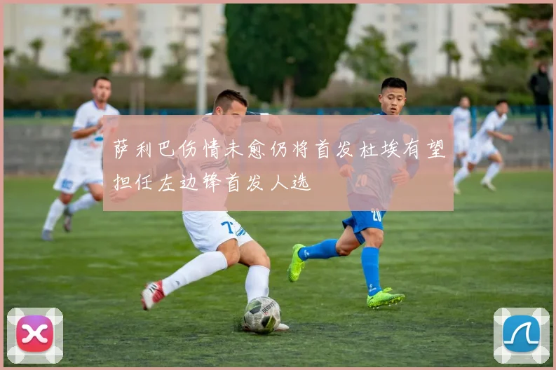 萨利巴伤情未愈仍将首发杜埃有望担任左边锋首发人选