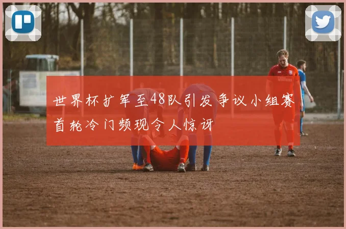 世界杯扩军至48队引发争议小组赛首轮冷门频现令人惊讶