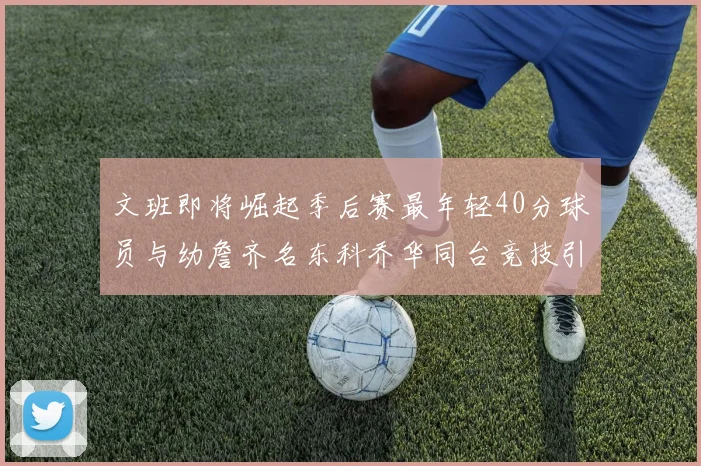 文班即将崛起季后赛最年轻40分球员与幼詹齐名东科乔华同台竞技引关注