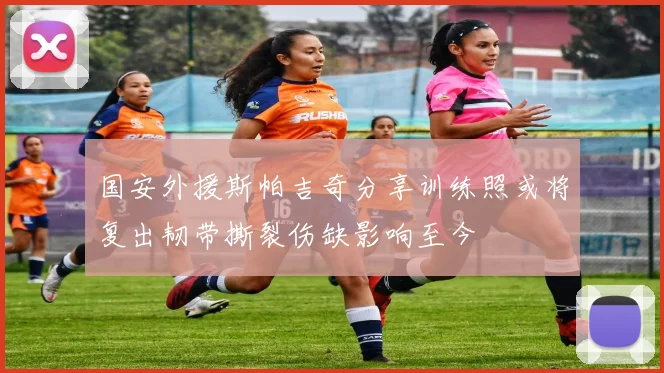 国安外援斯帕吉奇分享训练照或将复出韧带撕裂伤缺影响至今