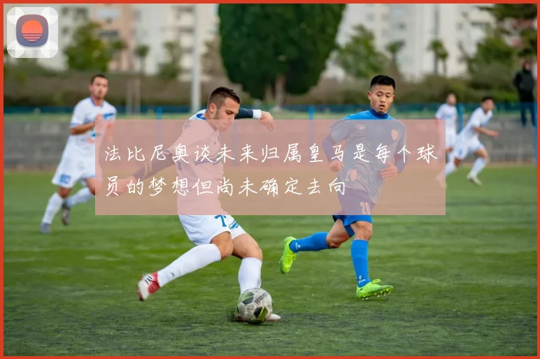 法比尼奥谈未来归属皇马是每个球员的梦想但尚未确定去向