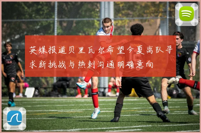 英媒报道贝里瓦尔希望今夏离队寻求新挑战与热刺沟通明确意向