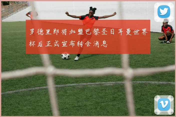 罗德里即将加盟巴黎圣日耳曼世界杯后正式宣布转会消息