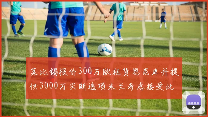 莱比锡报价300万欧租赁恩昆库并提供3000万买断选项米兰考虑接受此提案