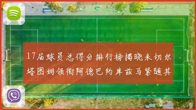 17届球员总得分排行榜揭晓米切尔塔图姆领衔阿德巴约库兹马紧随其后