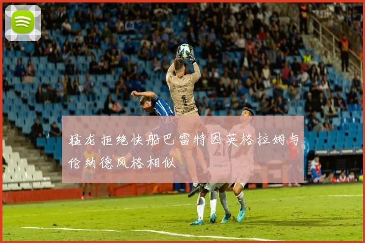 猛龙拒绝快船巴雷特因英格拉姆与伦纳德风格相似