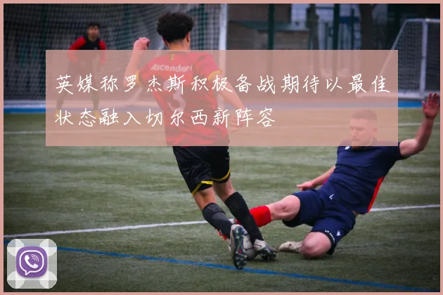 英媒称罗杰斯积极备战期待以最佳状态融入切尔西新阵容