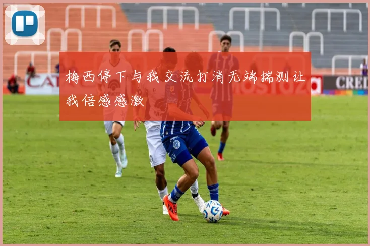 梅西停下与我交流打消无端揣测让我倍感感激