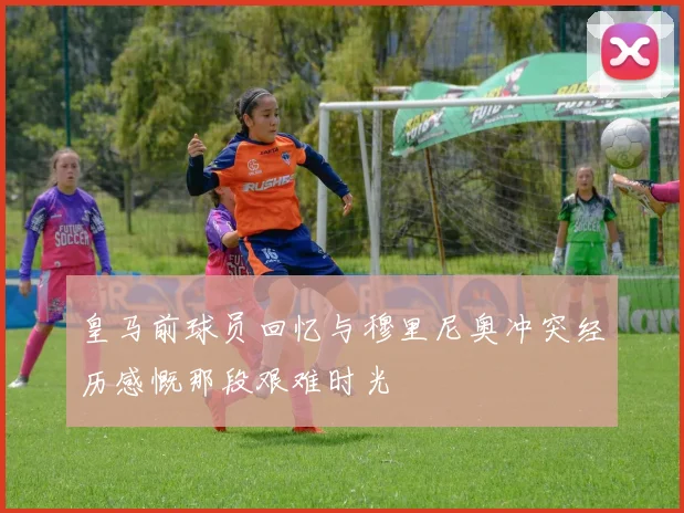 皇马前球员回忆与穆里尼奥冲突经历感慨那段艰难时光